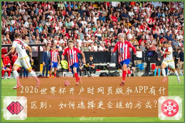 2026世界杯开户时网页版和APP有什么区别，如何选择更合适的方式？