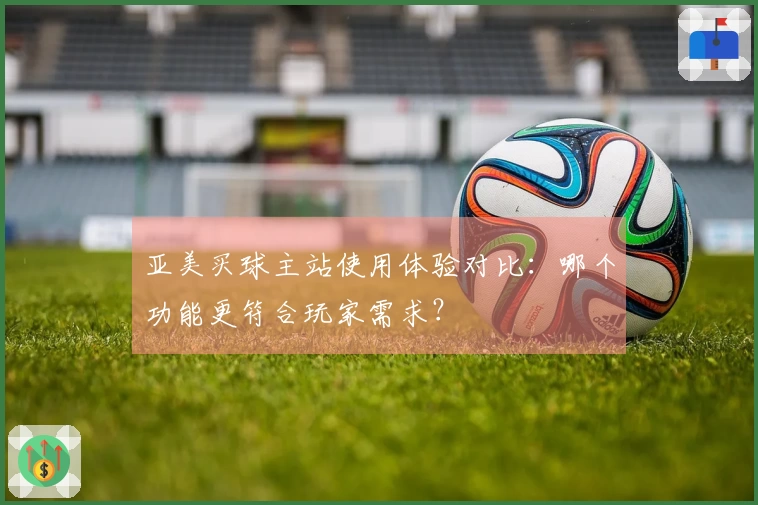 亚美买球主站使用体验对比：哪个功能更符合玩家需求？
