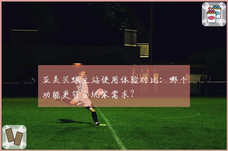 亚美买球主站使用体验对比：哪个功能更符合玩家需求？