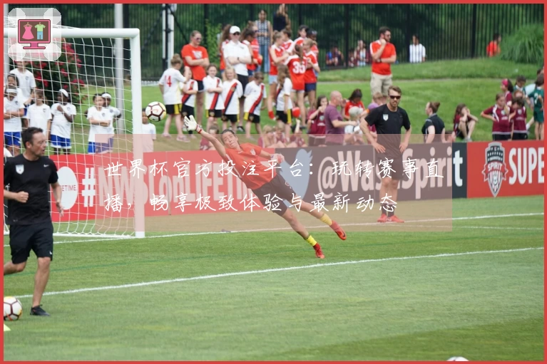 世界杯官方投注平台：玩转赛事直播，畅享极致体验与最新动态